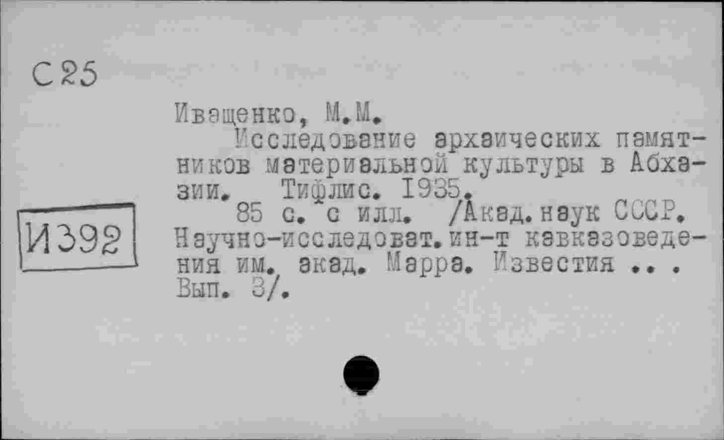 ﻿И 392
Иващенко, М.М.
Исследование архаических памятников материальной культуры в Абхазии, Тифлис. 1935,
85 с. с илл. /Акад, наук СССР. Научно-исследовэт.ин-т кавказоведения им. акад. Марра. Известия .. . Вып. 3/.